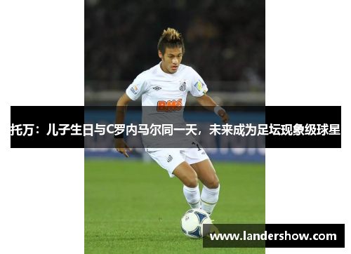 托万：儿子生日与C罗内马尔同一天，未来成为足坛现象级球星
